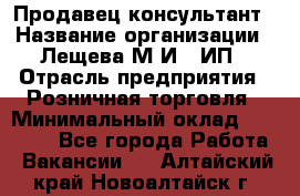 Продавец-консультант › Название организации ­ Лещева М.И., ИП › Отрасль предприятия ­ Розничная торговля › Минимальный оклад ­ 15 000 - Все города Работа » Вакансии   . Алтайский край,Новоалтайск г.